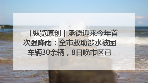 纵览原创｜承德迎来今年首次强降雨：全市救助涉水被困车辆30余辆，8日晚市区已无积水路段，交通恢复畅通