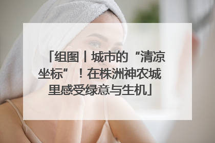 组图丨城市的“清凉坐标”！在株洲神农城里感受绿意与生机