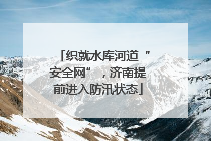 织就水库河道“安全网”，济南提前进入防汛状态