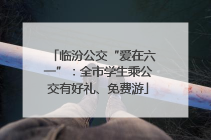 临汾公交“爱在六一”：全市学生乘公交有好礼、免费游