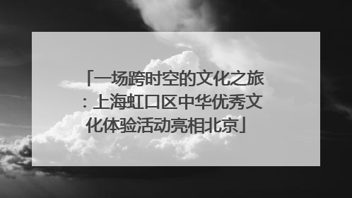 一场跨时空的文化之旅：上海虹口区中华优秀文化体验活动亮相北京