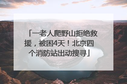 一老人爬野山拒绝救援，被困4天！北京四个消防站出动搜寻