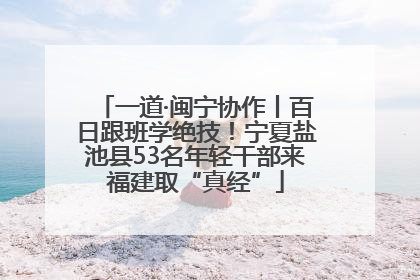 一道·闽宁协作丨百日跟班学绝技！宁夏盐池县53名年轻干部来福建取“真经”