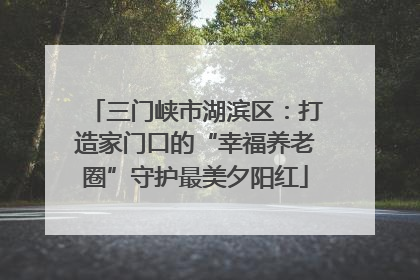 三门峡市湖滨区：打造家门口的“幸福养老圈”守护最美夕阳红