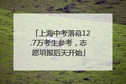 上海中考落幕12.7万考生参考，志愿填报后天开始