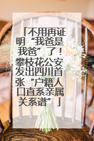 不用再证明“我爸是我爸”了！攀枝花公安发出四川首张“户籍人口直系亲属关系谱”