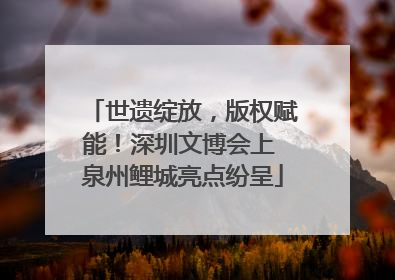 世遗绽放，版权赋能！深圳文博会上 泉州鲤城亮点纷呈