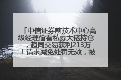中信证券前技术中心高级经理偷看私募大佬持仓，趋同交易获利213万！请求减免处罚无效，被罚没426万