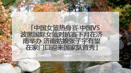 中国女篮热身赛·中国VS波黑国际女篮对抗赛下月在济南举办 济南姑娘张子宇有望在家门口迎来国家队首秀