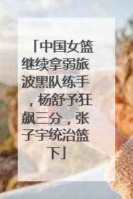 中国女篮继续拿弱旅波黑队练手，杨舒予狂飙三分，张子宇统治篮下