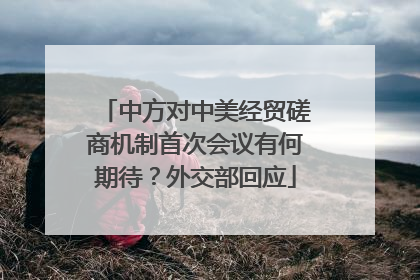 中方对中美经贸磋商机制首次会议有何期待？外交部回应