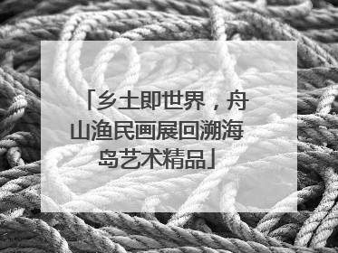 乡土即世界，舟山渔民画展回溯海岛艺术精品