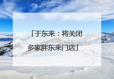 于东来：将关闭多家胖东来门店