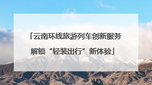 云南环线旅游列车创新服务 解锁“轻装出行”新体验