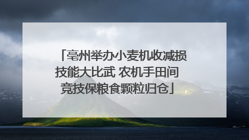 亳州举办小麦机收减损技能大比武 农机手田间竞技保粮食颗粒归仓