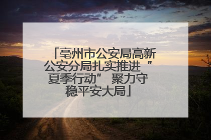 亳州市公安局高新公安分局扎实推进“夏季行动” 聚力守稳平安大局