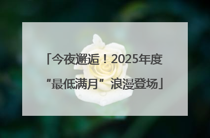 今夜邂逅！2025年度“最低满月”浪漫登场