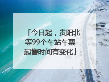 今日起，贵阳北等99个车站车票起售时间有变化