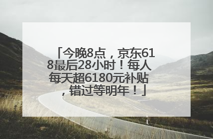 今晚8点，京东618最后28小时！每人每天超6180元补贴，错过等明年！
