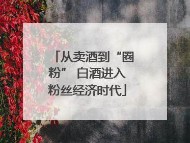 从卖酒到“圈粉” 白酒进入粉丝经济时代