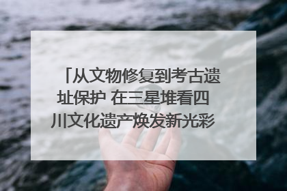 从文物修复到考古遗址保护 在三星堆看四川文化遗产焕发新光彩｜您牵挂的四川