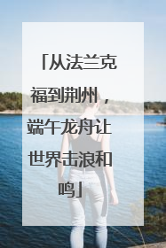 从法兰克福到荆州，端午龙舟让世界击浪和鸣