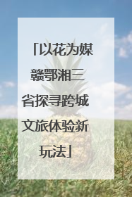以花为媒 赣鄂湘三省探寻跨城文旅体验新玩法