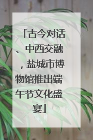 古今对话、中西交融，盐城市博物馆推出端午节文化盛宴