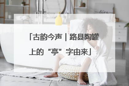 古韵今声｜路县陶罐上的“亭”字由来