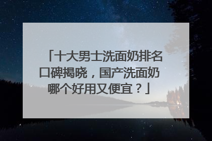 十大男士洗面奶排名口碑揭晓，国产洗面奶哪个好用又便宜？