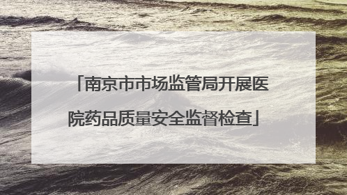 南京市市场监管局开展医院药品质量安全监督检查