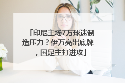 印尼主场7万球迷制造压力？伊万亮出底牌，国足主打进攻