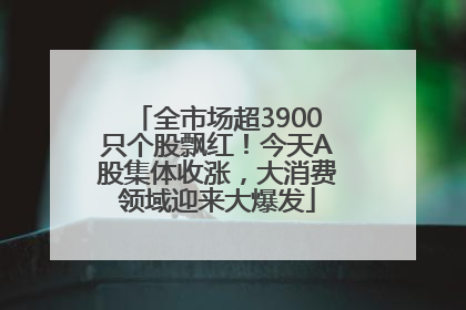 全市场超3900只个股飘红！今天A股集体收涨，大消费领域迎来大爆发