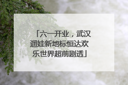 六一开业，武汉遛娃新地标恒达欢乐世界超前剧透