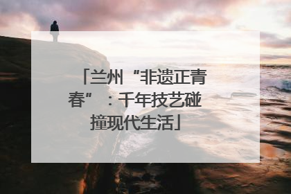 兰州“非遗正青春”：千年技艺碰撞现代生活