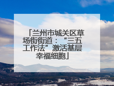 兰州市城关区草场街街道：“三五工作法”激活基层幸福细胞