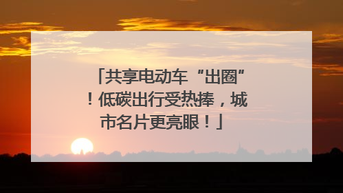 共享电动车“出圈”！低碳出行受热捧，城市名片更亮眼！