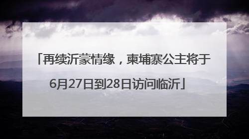 再续沂蒙情缘，柬埔寨公主将于6月27日到28日访问临沂
