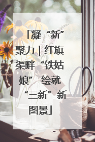 凝“新”聚力｜红旗渠畔“铁姑娘” 绘就“三新”新图景