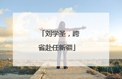 刘学圣，跨省赴任新疆