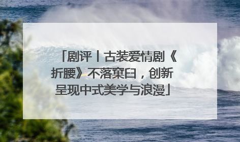 剧评丨古装爱情剧《折腰》不落窠臼，创新呈现中式美学与浪漫