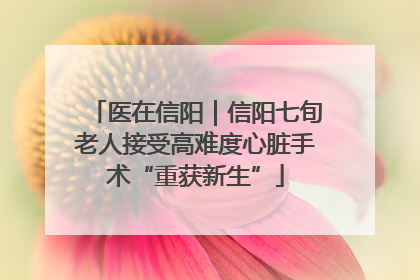 医在信阳｜信阳七旬老人接受高难度心脏手术“重获新生”