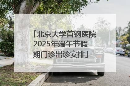 北京大学首钢医院2025年端午节假期门诊出诊安排