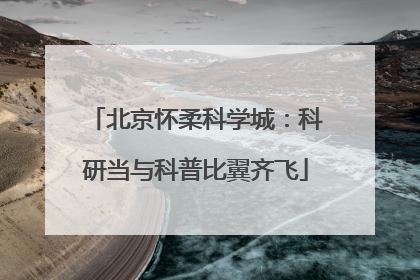 北京怀柔科学城：科研当与科普比翼齐飞