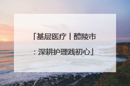 基层医疗丨醴陵市：深耕护理践初心