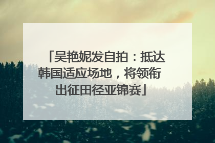 吴艳妮发自拍：抵达韩国适应场地，将领衔出征田径亚锦赛