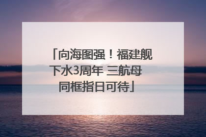向海图强！福建舰下水3周年 三航母同框指日可待