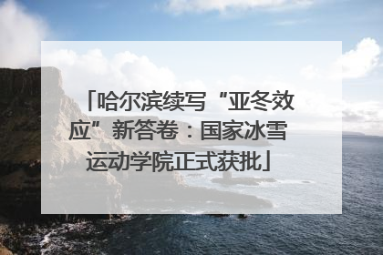 哈尔滨续写“亚冬效应”新答卷：国家冰雪运动学院正式获批