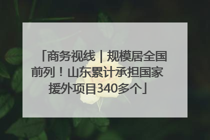商务视线｜规模居全国前列！山东累计承担国家援外项目340多个