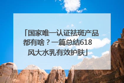 国家唯一认证祛斑产品都有啥？一篇总结618风大水乳有效护肤